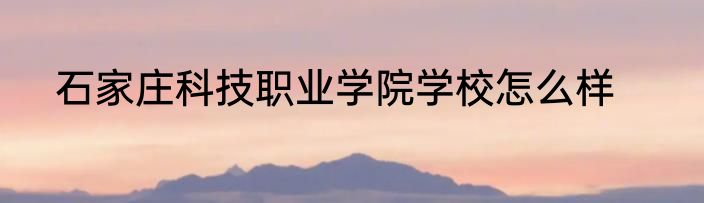 石家庄科技职业学院学校怎么样