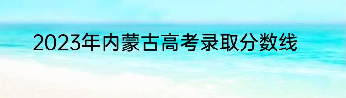 2023年内蒙古高考录取分数线