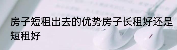 房子短租出去的优势房子长租好还是短租好