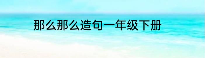那么那么造句一年级下册