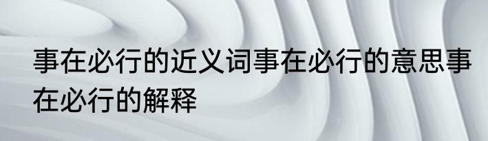 事在必行的近义词事在必行的意思事在必行的解释