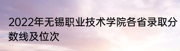 2022年无锡职业技术学院各省录取分数线及位次