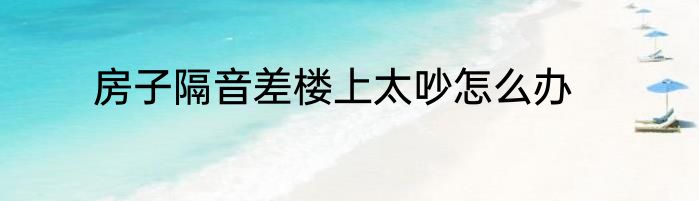 房子隔音差楼上太吵怎么办