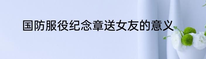 国防服役纪念章送女友的意义
