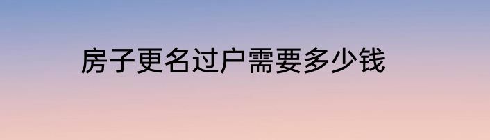 房子更名过户需要多少钱