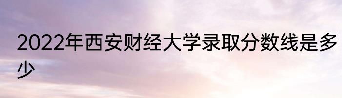 2022年西安财经大学录取分数线是多少