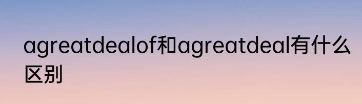 agreatdealof和agreatdeal有什么区别