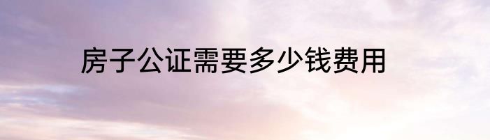 房子公证需要多少钱费用