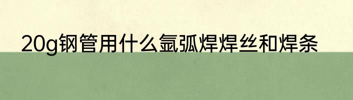 20g钢管用什么氩弧焊焊丝和焊条