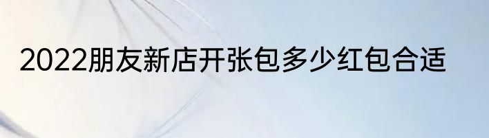 2022朋友新店开张包多少红包合适