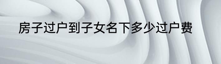 房子过户到子女名下多少过户费