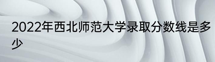 2022年西北师范大学录取分数线是多少