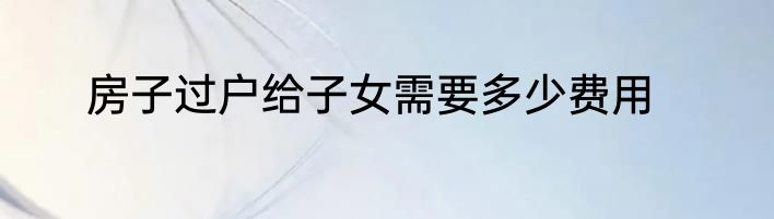 房子过户给子女需要多少费用