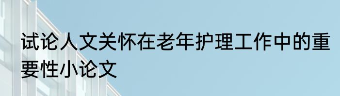 试论人文关怀在老年护理工作中的重要性小论文