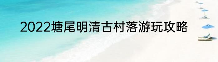 2022塘尾明清古村落游玩攻略