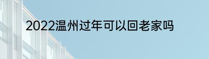 2022温州过年可以回老家吗