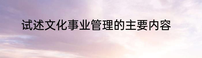 试述文化事业管理的主要内容