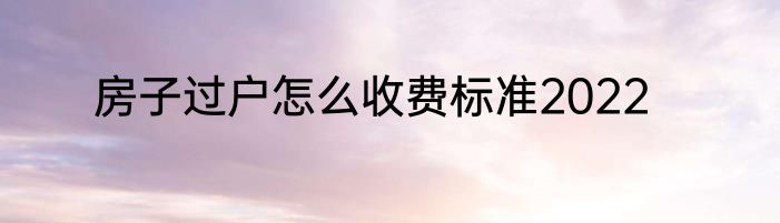 房子过户怎么收费标准2022