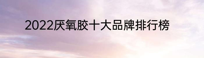 2022厌氧胶十大品牌排行榜
