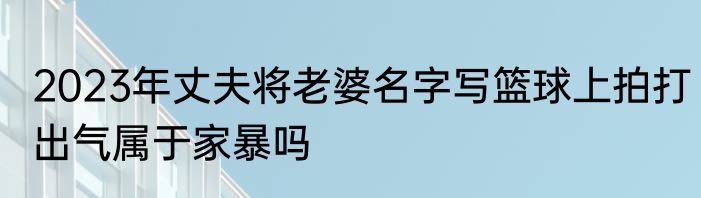 2023年丈夫将老婆名字写篮球上拍打出气属于家暴吗