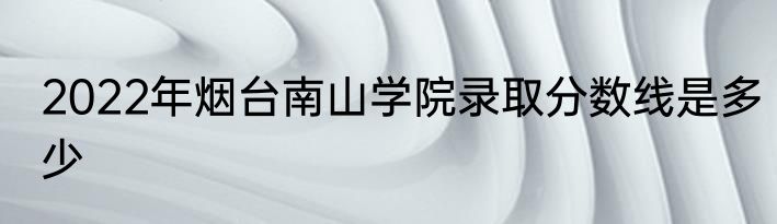 2022年烟台南山学院录取分数线是多少