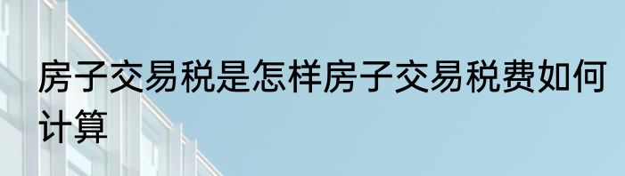 房子交易税是怎样房子交易税费如何计算