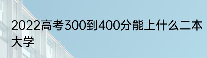 2022高考300到400分能上什么二本大学
