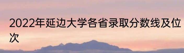 2022年延边大学各省录取分数线及位次