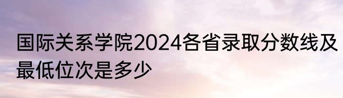 国际关系学院2024各省录取分数线及最低位次是多少