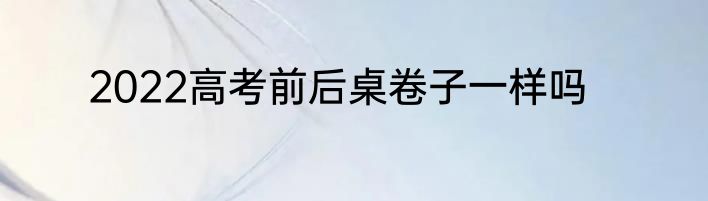 2022高考前后桌卷子一样吗