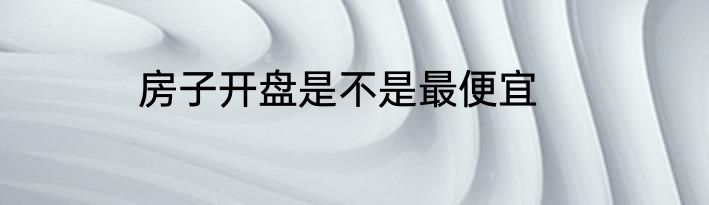 房子开盘是不是最便宜