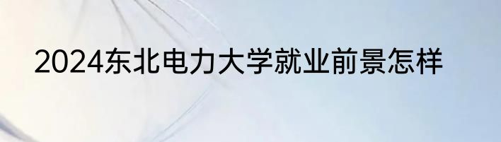 2024东北电力大学就业前景怎样