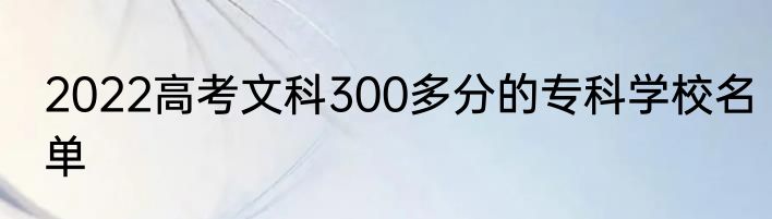 2022高考文科300多分的专科学校名单