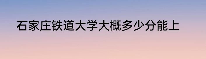 石家庄铁道大学大概多少分能上