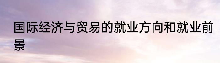 国际经济与贸易的就业方向和就业前景