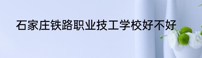石家庄铁路职业技工学校好不好