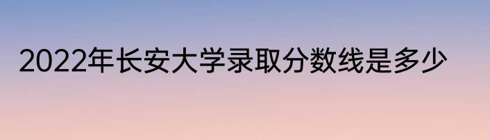 2022年长安大学录取分数线是多少