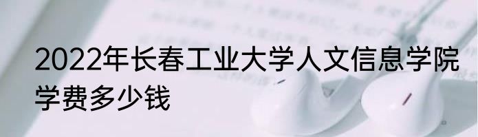 2022年长春工业大学人文信息学院学费多少钱