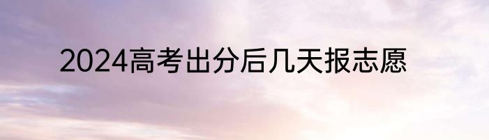2024高考出分后几天报志愿