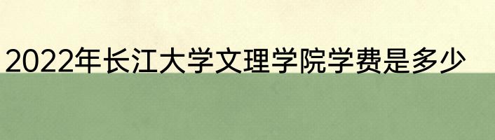 2022年长江大学文理学院学费是多少