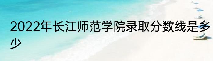 2022年长江师范学院录取分数线是多少