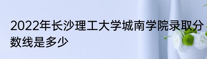 2022年长沙理工大学城南学院录取分数线是多少