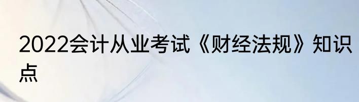 2022会计从业考试《财经法规》知识点