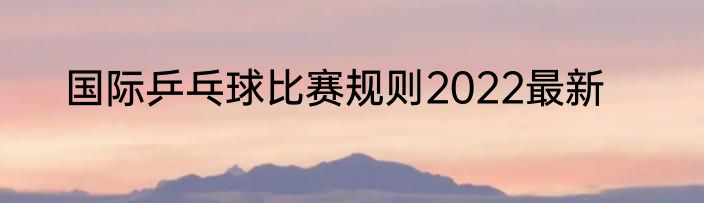 国际乒乓球比赛规则2022最新