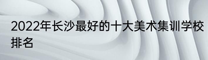 2022年长沙最好的十大美术集训学校排名