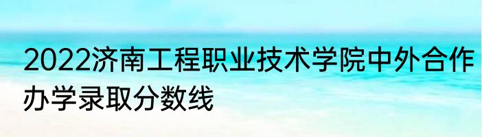 2022济南工程职业技术学院中外合作办学录取分数线
