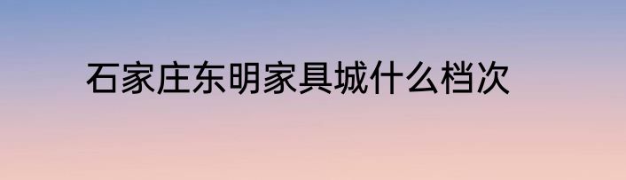 石家庄东明家具城什么档次