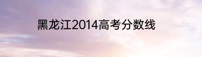 黑龙江2014高考分数线