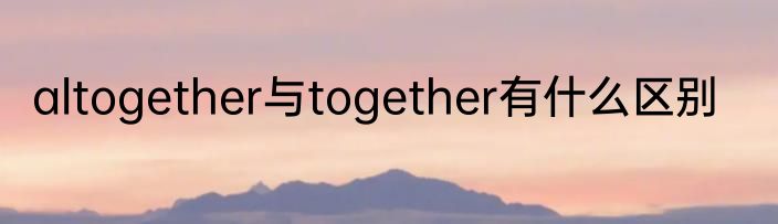 altogether与together有什么区别