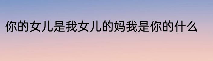 你的女儿是我女儿的妈我是你的什么